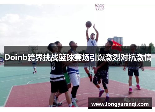 Doinb跨界挑战篮球赛场引爆激烈对抗激情