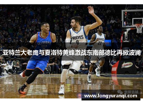 亚特兰大老鹰与夏洛特黄蜂激战东南部德比再掀波澜