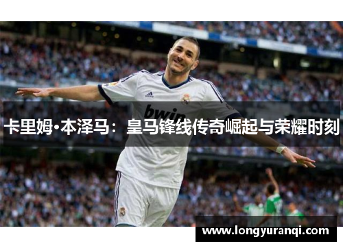 卡里姆·本泽马：皇马锋线传奇崛起与荣耀时刻