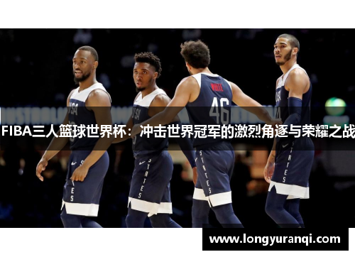 FIBA三人篮球世界杯：冲击世界冠军的激烈角逐与荣耀之战