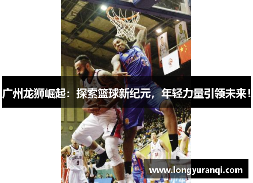 广州龙狮崛起：探索篮球新纪元，年轻力量引领未来！