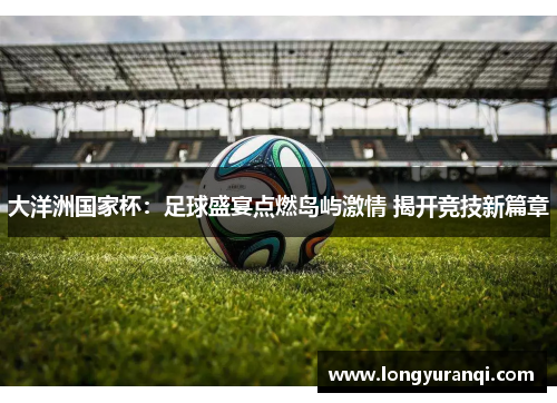 大洋洲国家杯：足球盛宴点燃岛屿激情 揭开竞技新篇章